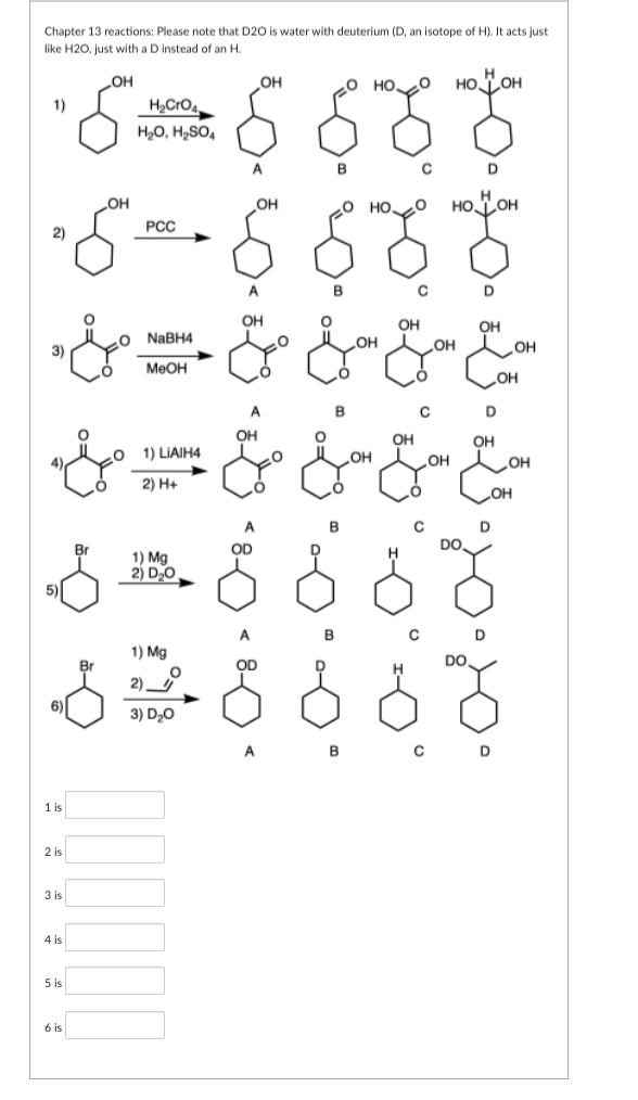 Chapter 13 reactions: Please note that D2O is water with deuterium (D, an isotope of H). It acts just
like H2O, just with a D instead of an H.
_OH
20 HO O HO TOH
H₂CrO4
H2O, H2SO4
с
баб 888
боб буо
OH
.0 НО. HO LOH
PCC
ОН
1)
2)
3)
5
6)
1 is
2 is
3 is
4 is
5 is
6 is
NaBH4
MeOH
Br
1) LIAIH4
2) H+
سلم من حل میں میں
1) Mg
2) D, O
1) Mg
2)_
3) D20
OH
OH
OH
B
OD
A
В
OH
B
6 6 8
в
OH
OH
OH
с
OH
D
OH
OH
Солон
OH
DO.
он
D
OH
D
OH
OH