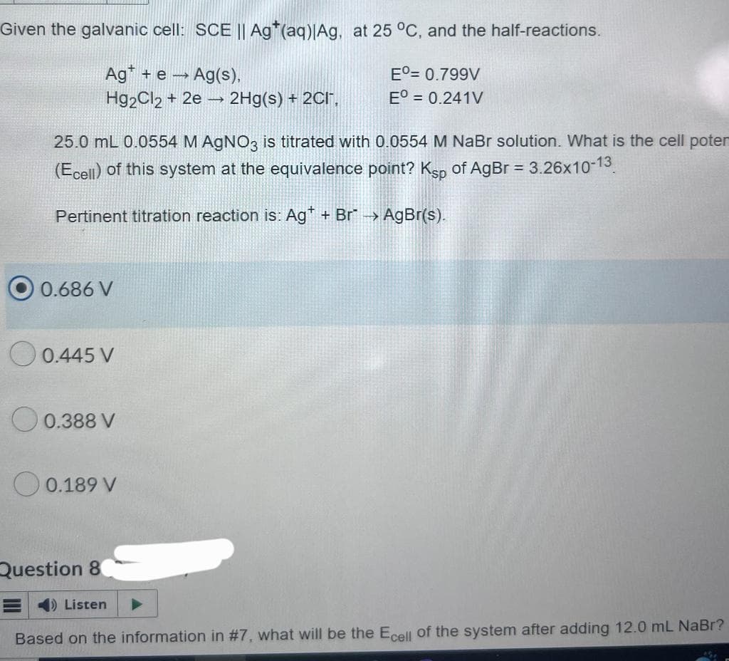 Given the galvanic cell: SCE || Ag*(aq)|Ag, at 25 °C, and the half-reactions.
Ag+ e → Ag(s),
Eº= 0.799V
Hg2Cl2 + 2e → 2Hg(s) + 2CI,
Eº = 0.241V
25.0 mL 0.0554 M AgNO3 is titrated with 0.0554 M NaBr solution. What is the cell poten
(Ecell) of this system at the equivalence point? Ksp of AgBr = 3.26x10-13
Pertinent titration reaction is: Ag+ + Br* →→ AgBr(s).
0.686 V
0.445 V
0.388 V
0.189 V
Question 8
E Listen
Based on the information in #7, what will be the Ecell of the system after adding 12.0 mL NaBr?