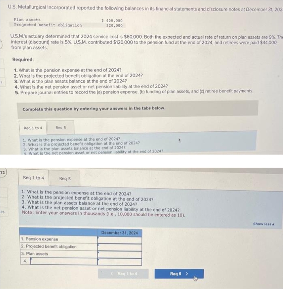 32
es
U.S. Metallurgical Incorporated reported the following balances in its financial statements and disclosure notes at December 31, 2023
$ 400,000
320,000
Plan assets
Projected benefit obligation
U.S.M.'s actuary determined that 2024 service cost is $60,000. Both the expected and actual rate of return on plan assets are 9%. The
interest (discount) rate is 5%. U.S.M. contributed $120,000 to the pension fund at the end of 2024, and retirees were paid $44,000
from plan assets.
Required:
1. What is the pension expense at the end of 2024?
2. What is the projected benefit obligation at the end of 2024?
3. What is the plan assets balance at the end of 2024?
4. What is the net pension asset or net pension liability at the end of 2024?
5. Prepare journal entries to record the (a) pension expense, (b) funding of plan assets, and (c) retiree benefit payments.
Complete this question by entering your answers in the tabs below.
Req 1 to 4
Req 5
1. What is the pension expense at the end of 2024?
2. What is the projected benefit obligation at the end of 2024?
3. What is the plan assets balance at the end of 2024?
4. What is the net pension asset or net pension liability at the end of 2024?
Req 1 to 4
Req 5
1. What is the pension expense at the end of 2024?
2. What is the projected benefit obligation at the end of 2024?
3. What is the plan assets balance at the end of 2024?
4. What is the net pension asset or net pension liability at the end of 2024?
Note: Enter your answers in thousands (i.e., 10,000 should be entered as 10).
1. Pension expense
2. Projected benefit obligation
3. Plan assets
4.
December 31, 2024
(Reg 1 to 4
Req 5 >
Show less A