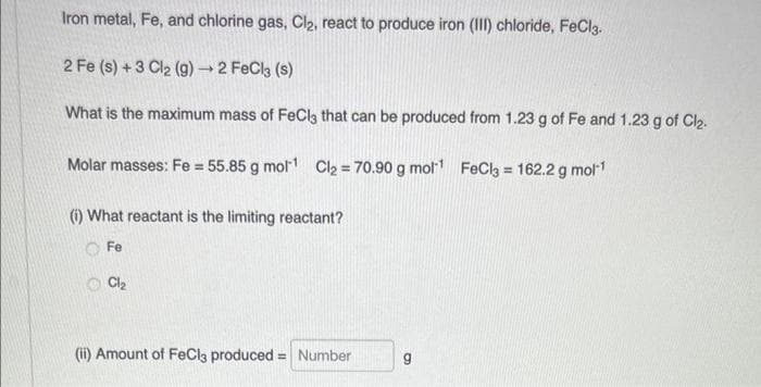 Iron metal, Fe, and chlorine gas, Cl₂, react to produce iron (III) chloride, FeCl3.
2 Fe (s) + 3 Cl₂ (g) → 2 FeCl3 (s)
What is the maximum mass of FeCl3 that can be produced from 1.23 g of Fe and 1.23 g of Cl₂.
Molar masses: Fe = 55.85 g mol-¹ Cl₂ = 70.90 g mol¹¹ FeCl3 = 162.2 g mol-¹
(i) What reactant is the limiting reactant?
Fe
Cl₂
(ii) Amount of FeCl3 produced = Number