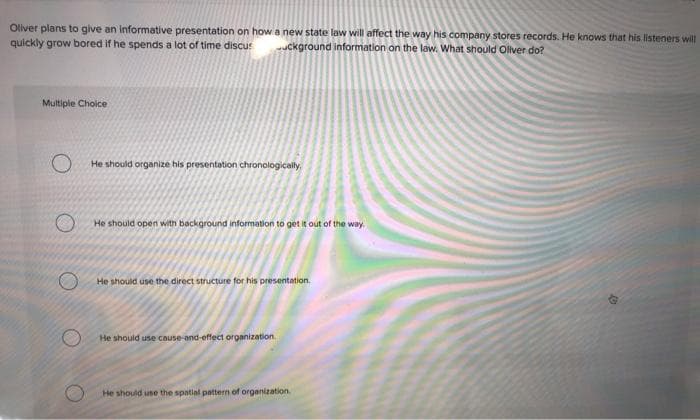 Oliver plans to give an informative presentation on how a new state law will affect the way his company stores records. He knows that his listeners will
quickly grow bored if he spends a lot of time discus
uckground information on the law. What should Oliver do?
Multiple Choice
He should organize his presentation chronologically,
He should open with background information to get it out of the way.
He should use the direct structure for his presentation.
He should use cause-and-effect organization.
He should use the spatial pattern of organization.
