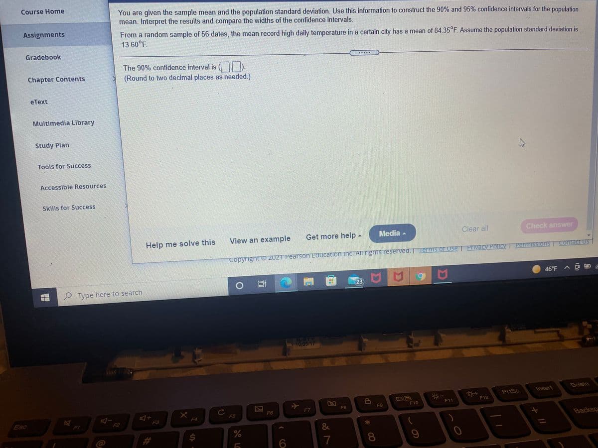 Course Home
You are given the sample mean and the population standard deviation. Use this information to construct the 90% and 95% confidence intervals for the population
mean. Interpret the results and compare the widths of the confidence intervals.
Assignments
From a random sample of 56 dates, the mean record high daily temperature in a certain city has a mean of 84.35°F. Assume the population standard deviation is
13.60°F.
Gradebook
The 90% confidence interval is
Chapter Contents
(Round to two decimal places as needed.)
eТext
Multimedia Library
Study Plan
Tools for Success
Accessible Resources,
Skills for Success
Help me solve this
View an example
Get more help-
Media -
Clear all
Check answer
Permissions
Contact Us
Copyright c 2021 Pearson Equcation ihc. All rights reserved. lerms of Use| Privacy Policy
46°F A @ O a
23
Type here to search
XL-BTY
10/05/17
Insert
Delete
PriSc
F11
F12
F9
F10
F7
F8
Esc
F5
F6
F2
F3
F4
F1
Backsp
&
7
080
LC
%24
