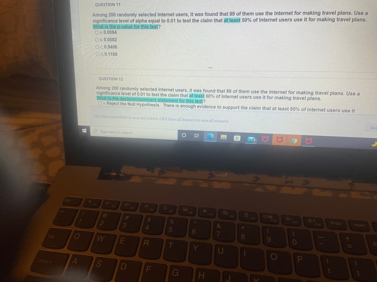 Among 200 randomly selected Internet users, it was found that 89 of them use the Internet for making travel plans. Use a
significance level of alpha equal to 0.01 to test the claim that at least 50% of Internet users use it for making travel plans.
What is the p-value for this test?
OA.0.0594
QUESTION 11
O B. 0.0582
OC.0.9406
OD.0.1188
Among 200 randomly selected Internet users, it was found that 89 of them use the Internet for making travel plans. Use a
significance level of 0.01 to test the claim that at least 50% of Internet users use it for making travel plans.
What is the decision/summary statement for this test?
O A Reject the Null Hypothesis. There is enough evidence to support the claim that at least 50% of internet users use it
QUESTION 12
Save
Click Save and Submit to save and submit Click Save AlL Answers to save all answers.
e Type here to search
10/05/17
DG521 AUX
Esc
F1
F2
F3
F4
F5
F6
F7
F8
F9
PrtSc
Insert
F10
F11
F12
C@
2
5
6
080
9
B
Tab
T
Y
U
CapsLk
A
D
F
G
H
P
o8 7
LL
SA
%#3
w/
S
