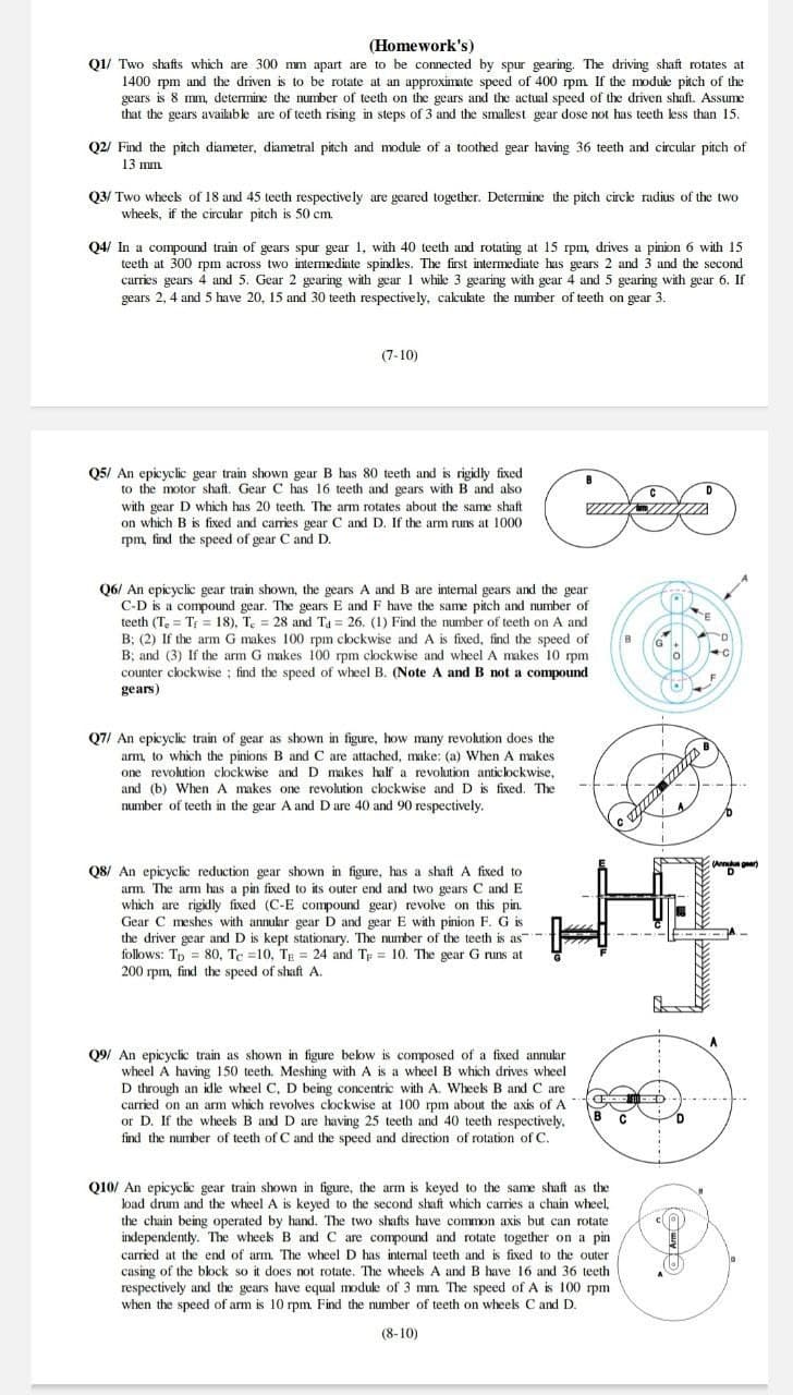 (Homework's)
Q1/ Two shafts which are 300 mm apart are to be connected by spur gearing. The driving shaft rotates at
1400 rpm and the driven is to be rotate at an approximate speed of 400 rpm If the moduke pitch of the
gears is 8 mm, determine the number of teeth on the gears and the actual speed of the driven shaft. Assume
that the gears available are of teeth rising in steps of 3 and the smallest gear dose not has teeth kess than 15.
Q2/ Find the pitch diameter, diametral pitch and module of a toothed gear having 36 teeth and circular pitch of
13 mm.
Q3/ Two wheels of 18 and 45 teeth respective ly are geared together. Determine the pitch circke radius of the two
wheeks, if the circular pitch is 50 cm.
Q4/ In a compound train of gears spur gear 1, with 40 teeth and rotating at 15 rpm, drives a pinion 6 with 15
teeth at 300 rpm across two intermediate spindles. The first intermediate has gears 2 and 3 and the second
carries gears 4 and 5. Gear 2 gearing with gear 1 while 3 gearing with gear 4 and 5 gearing with gear 6. If
gears 2, 4 and 5 have 20, 15 and 30 teeth respective ly, calculate the number of teeth on gear 3.
(7-10)
Q5/ An epicyclic gear train shown gear B has 80 teeth and is rigidly fixed
to the motor shaft. Gear C has 16 teeth and gears with B and also
with gear D which has 20 teeth. The arm rotates about the same shaft
on which B is fixed and carries gear C and D. If the arm runs at 1000
rpm, find the speed of gear C and D.
and B are intemal gears and the gear
Q6/ An epicyclic gear train shown, the gears
C-D is a compound gear. The gears E and F have the same pitch and number of
teeth (T, = T; = 18). T. = 28 and Ta = 26. (1) Find the number of teeth on A and
B; (2) If the arm G makes 100 rpm clockwise and A is fixed, find the speed of
B; and (3) If the arm G makes 100 rpm clockwise and wheel A makes 10 rpm
counter clockwise ; find the speed of wheel B. (Note A and B not a compound
gears)
Q7/ An epicyclic train of gear as shown in figure, how many revolution does the
arm, to which the pinions B and C are attached, make: (a) When A makes
one revolution clockwise and D makes half
and (b) When A makes one revolution clockwise and D is fixed. The
number of teeth in the gear A and D are 40 and 90 respectively.
revolution anticlockwise,
Q8/ An epicycic reduction gear shown in figure, has a shaftA fixed to
arm. The arm has a pin fixed to its outer end and two gears C and E
which are rigidly fixed (C-E compound gear) revolve on this pin.
Gear C meshes with annukar gear D and gear E with pinion F. G is
the driver gear and D is kept stationary. The number of the teeth is as-
follows: Tp = 80, Te =10, TE = 24 and Tp = 10. The gear G runs at
200 rpm, find the speed of shaft A.
Q9/ An epicyclic train as shown in figure below is composed of a fixed annular
wheel A having 150 teeth. Meshing with A is a wheel B which drives wheel
D through an idle wheel C, D being concentric with A. Wheek B and C are
carried on an arm which revolves clockwise at 100 rpm about the axis of A
or D. If the wheels B and D are having 25 teeth and 40 teeth respectively,
find the number of teeth of C and the speed and direction of rotation of C.
Q10/ An epicycic gear train shown in figure, the arm is keyed to the same shaft as the
load drum and the wheel A is keyed to the second shaft which carries a chain wheel,
the chain being operated by hand. The two shafts have common axis but can rotate
independently. The wheek B and C are compound and rotate together on a pin
carried at the end of arm. The wheel D has internal teeth and is fixed to the outer
casing of the block so it does not rotate. The wheels A and B have 16 and 36 teeth
respectively and the gears have equal module of 3 mm The speed of A is 100 rpm
when the speed of arm is 10 rpm. Find the number of teeth on wheels C and D.
(8-10)
