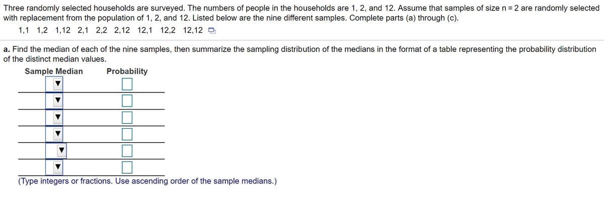 Three randomly selected households are surveyed. The numbers of people in the households are 1, 2, and 12. Assume that samples of size n = 2 are randomly selected
with replacement from the population of 1, 2, and 12. Listed below are the nine different samples. Complete parts (a) through (c).
1,1 1,2 1,12 2,1 2,2 2,12 12,1 12,2 12,12
a. Find the median of each of the nine samples, then summarize the sampling distribution of the medians in the format of a table representing the probability distribution
of the distinct median values.
Sample Median
Probability
(Type integers or fractions. Use ascending order of the sample medians.)
