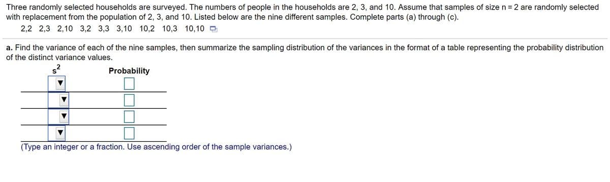 Three randomly selected households are surveyed. The numbers of people in the households are 2, 3, and 10. Assume that samples of size n =2 are randomly selected
with replacement from the population of 2, 3, and 10. Listed below are the nine different samples. Complete parts (a) through (c).
2,2 2,3 2,10 3,2 3,3 3,10 10,2 10,3 10,10 D
a. Find the variance of each of the nine samples, then summarize the sampling distribution of the variances in the format of a table representing the probability distribution
of the distinct variance values.
Probability
(Type an integer or a fraction. Use ascending order of the sample variances.)
