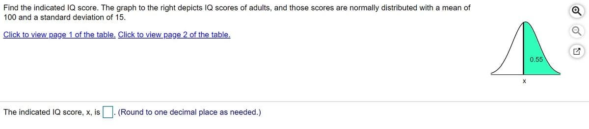 Find the indicated IQ score. The graph to the right depicts IQ scores of adults, and those scores are normally distributed with a mean of
100 and a standard deviation of 15.
Click to view page 1 of the table. Click to view page 2 of the table.
0.55
The indicated IQ score, x, is
(Round to one decimal place as needed.)
