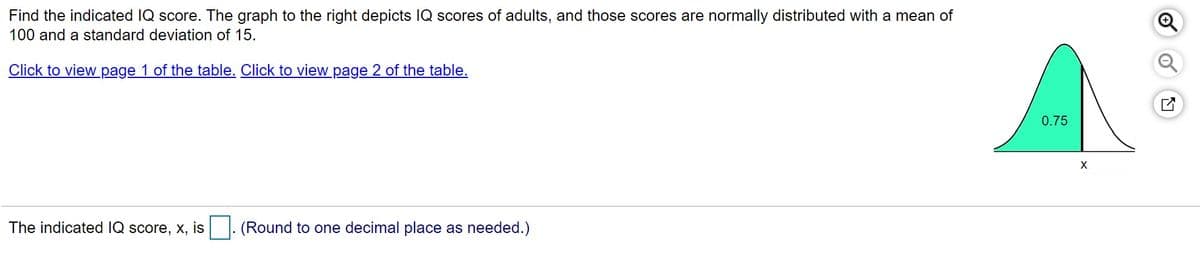 Find the indicated IQ score. The graph to the right depicts IQ scores of adults, and those scores are normally distributed with a mean of
100 and a standard deviation of 15.
Click to view page 1 of the table. Click to view page 2 of the table.
0.75
The indicated IQ score, x, is
(Round to one decimal place as needed.)
