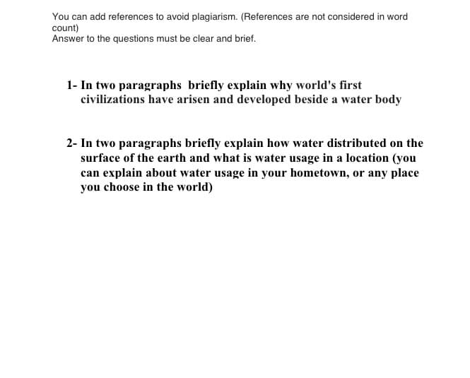 You can add references to avoid plagiarism. (References are not considered in word
count)
Answer to the questions must be clear and brief.
1- In two paragraphs briefly explain why world's first
civilizations have arisen and developed beside a water body
2- In two paragraphs briefly explain how water distributed on the
surface of the earth and what is water usage in a location (you
can explain about water usage in your hometown, or any place
you choose in the world)
