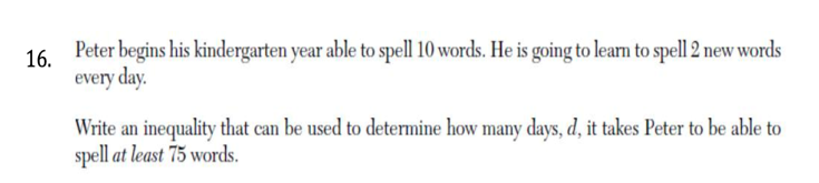 Peter begins his kindergarten year able to spell 10 words. He is going to learn to spell 2 new words
16.
every day.
Write an inequality that can be used to determine how many days, d, it takes Peter to be able to
spell at least 75 words.
