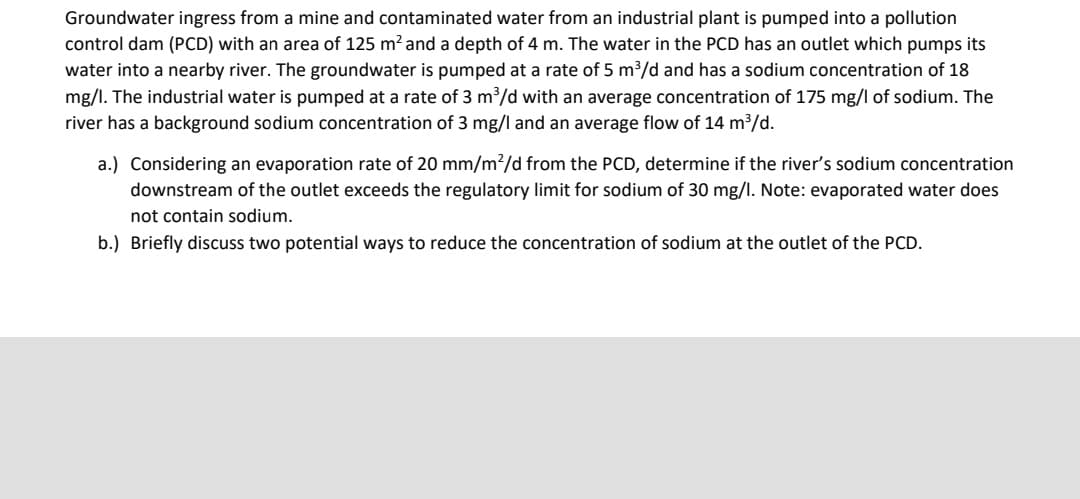 Groundwater ingress from a mine and contaminated water from an industrial plant is pumped into a pollution
control dam (PCD) with an area of 125 m? and a depth of 4 m. The water in the PCD has an outlet which pumps its
water into a nearby river. The groundwater is pumped at a rate of 5 m³/d and has a sodium concentration of 18
mg/l. The industrial water is pumped at a rate of 3 m³/d with an average concentration of 175 mg/l of sodium. The
river has a background sodium concentration of 3 mg/l and an average flow of 14 m3/d.
a.) Considering an evaporation rate of 20 mm/m?/d from the PCD, determine if the river's sodium concentration
downstream of the outlet exceeds the regulatory limit for sodium of 30 mg/l. Note: evaporated water does
not contain sodium.
b.) Briefly discuss two potential ways to reduce the concentration of sodium at the outlet of the PCD.
