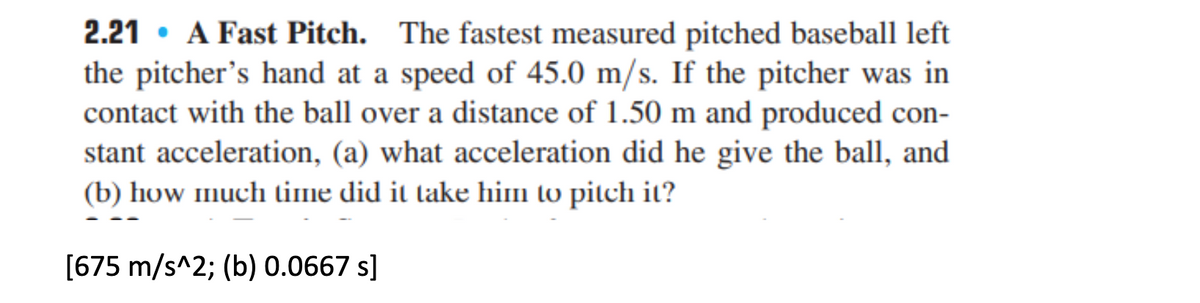 2.21 • A Fast Pitch. The fastest measured pitched baseball left
the pitcher's hand at a speed of 45.0 m/s. If the pitcher was in
contact with the ball over a distance of 1.50 m and produced con-
stant acceleration, (a) what acceleration did he give the ball, and
(b) how much time did it take him to pitch it?
[675 m/s^2; (b) 0.0667 s]
