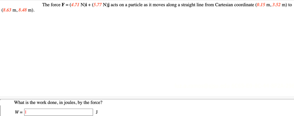 The force F = (4.71 N)i + (5.77 N)j acts on a particle as it moves along a straight line from Cartesian coordinate (0.15 m, 3.52 m) to
(8.63 m, 8.48 m).
What is the work done, in joules, by the force?
W = ||
J
