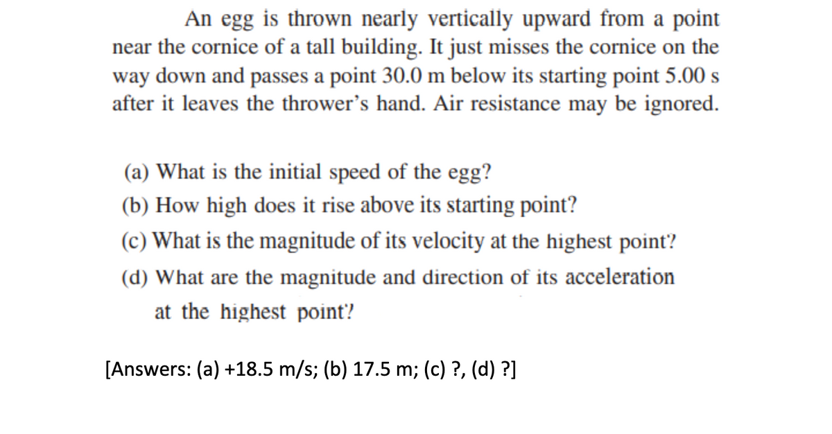 An egg is thrown nearly vertically upward from a point
near the cornice of a tall building. It just misses the cornice on the
way down and passes a point 30.0 m below its starting point 5.00 s
after it leaves the thrower's hand. Air resistance may be ignored.
(a) What is the initial speed of the egg?
(b) How high does it rise above its starting point?
(c) What is the magnitude of its velocity at the highest point?
(d) What are the magnitude and direction of its acceleration
at the highest point?
[Answers: (a) +18.5 m/s; (b) 17.5 m; (c) ?, (d) ?]
