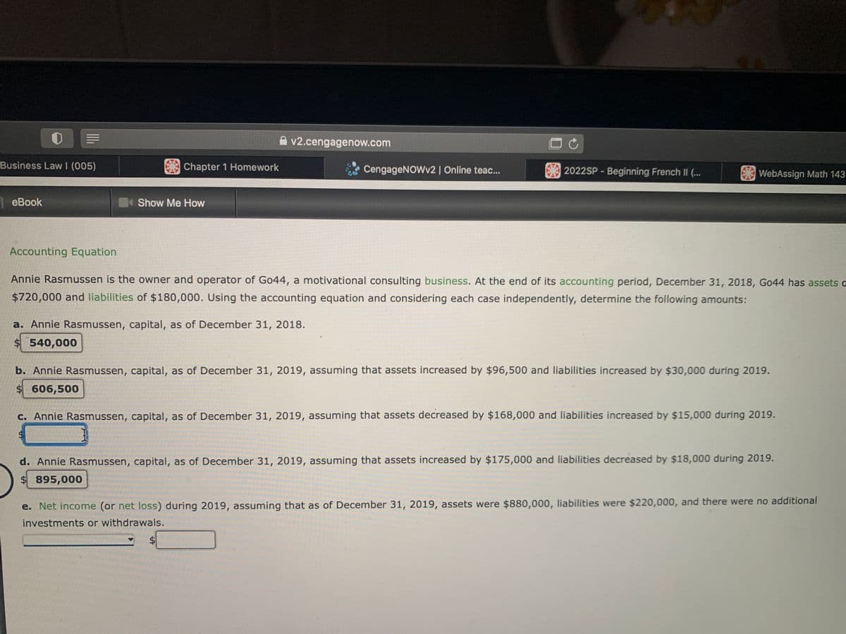 ATM
v2.cengagenow.com
Business Law I (005)
Chapter 1 Homework
CengageNOWv2 | Online teac...
2022SP - Beginning French II (...
WebAssign Math 143
| eBook
Show Me How
Accounting Equation
Annie Rasmussen is the owner and operator of Go44, a motivational consulting business. At the end of its accounting period, December 31, 2018, Go44 has assets a
$720,000 and liabilities of $180,000. Using the accounting equation and considering each case independently, determine the following amounts:
a. Annie Rasmussen, capital, as of December 31, 2018.
$ 540,000
b. Annie Rasmussen, capital, as of December 31, 2019, assuming that assets increased by $96,500 and liabilities increased by $30,000 during 2019.
$606,500
c. Annie Rasmussen, capital, as of December 31, 2019, assuming that assets decreased by $168,000 and liabilities increased by $15,000 during 2019.
d. Annie Rasmussen, capital, as of December 31, 2019, assuming that assets increased by $175,000 and liabilities decreased by $18,000 during 2019.
$ 895,000
e. Net income (or net loss) during 2019, assuming that as of December 31, 2019, assets were $880,000, liabilities were $220,000, and there were no additional
investments or withdrawals.
$4
%24
