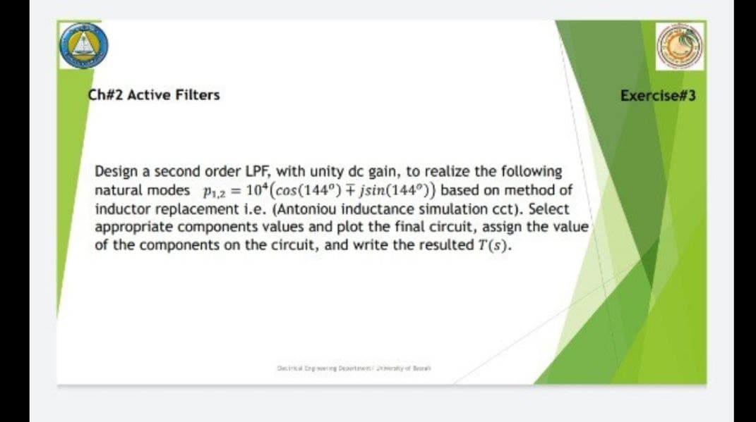 Ch#2 Active Filters
Exercise#3
Design a second order LPF, with unity dc gain, to realize the following
natural modes p1,2 = 10*(cos(144°) F jsin(144°)) based on method of
inductor replacement i.e. (Antoniou inductance simulation cct). Select
appropriate components values and plot the final circuit, assign the value
of the components on the circuit, and write the resulted T(s).
Dika Crg ng Deerte y of Ber
