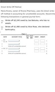 Direct Write-off Method
Maria Rivera, owner of Rivera Pharmacy, uses the direct write-
off method in accounting for uncollectible accounts. Record the
following transactions in general journal form:
y Wrote off $2,240 owed by Joe Balouka, who has no
20
assets.
n Wrote off $1,480 owed by Alice Rose, who declared
bankruptey.
Page
DATE
Accou m
D CRE
RE.
