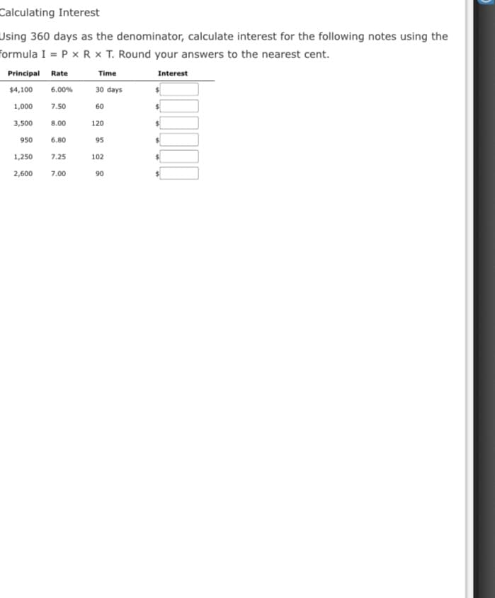 Calculating Interest
Using 360 days as the denominator, calculate interest for the following notes using the
formula I = P x R × T. Round your answers to the nearest cent.
Principal Rate
Time
Interest
$4,100
6.00%
30 days
1,000
7.50
60
3,500
8.00
120
950
6.80
95
1,250
7.25
102
2,600
7.00
90
