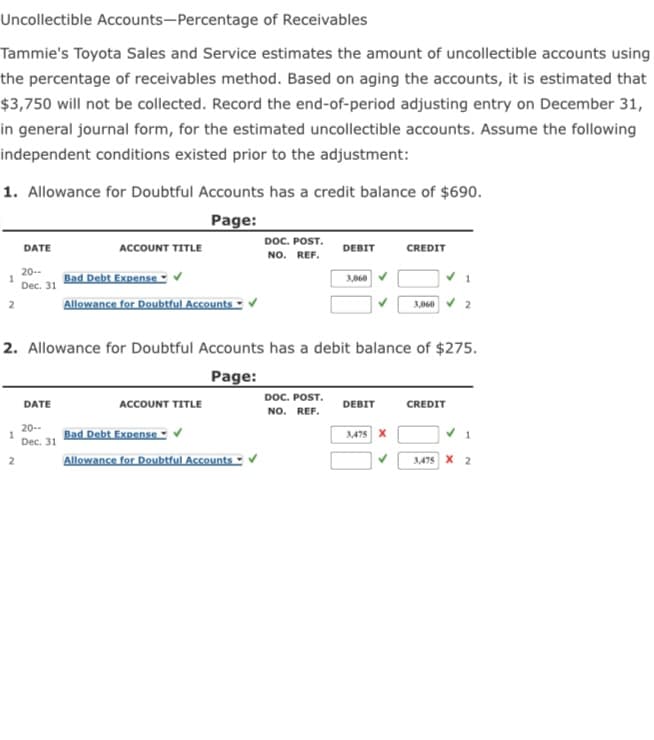 Uncollectible Accounts-Percentage of Receivables
Tammie's Toyota Sales and Service estimates the amount of uncollectible accounts using
the percentage of receivables method. Based on aging the accounts, it is estimated that
$3,750 will not be collected. Record the end-of-period adjusting entry on December 31,
in general journal form, for the estimated uncollectible accounts. Assume the following
independent conditions existed prior to the adjustment:
1. Allowance for Doubtful Accounts has a credit balance of $690.
Page:
DOC. POST.
NO. REF.
DATE
ACCOUNT TITLE
DEBIT
CREDIT
20-
1
Dec. 31
Bad Debt ExpenseV
3,060
Allowance for Doubtful Accounts ▪
3,060 V 2
2
2. Allowance for Doubtful Accounts has a debit balance of $275.
Page:
DOC. POST.
DATE
ACCOUNT TITLE
DEBIT
CREDIT
NO. REF.
20--
Bad Debt Expense ▪
3,475 X
Dec. 31
Allowance for Doubtful Accounts
3,475 X 2
