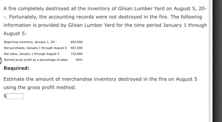 A fire completely destroyed all the inventory of Glisan Lumber Yard on August 5, 20-
-. Fortunately, the accounting records were not destroyed in the fire. The following
information is provided by Glisan Lumber Yard for the time period January 1 through
August 5:
Beginning inventory, January 1, 20-
$94,000
Net purchases, January 1 through August 5 407,000
Net sales, January 1 through August 5
733,000
Normal gross profit as a percentage of sales
40%
Required:
Estimate the amount of merchandise inventory destroyed in the fire on August 5
using the gross profit method.
