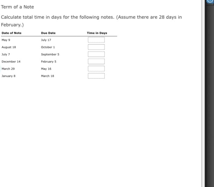 Term of a Note
Calculate total time in days for the following notes. (Assume there are 28 days in
February.)
Date of Note
Due Date
Time in Days
May 9
July 17
August 18
October 1
July 7
September 5
December 14
February 5
March 29
May 16
January 8
March 18
