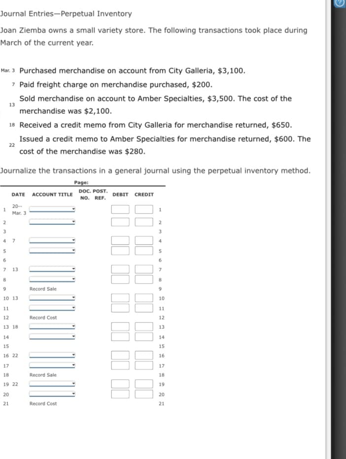 Journal Entries-Perpetual Inventory
Joan Ziemba owns a small variety store. The following transactions took place during
March of the current year.
Mar. 3 Purchased merchandise on account from City Galleria, $3,100.
7 Paid freight charge on merchandise purchased, $200.
Sold merchandise on account to Amber Specialties, $3,500. The cost of the
13
merchandise was $2,100.
18 Received a credit memo from City Galleria for merchandise returned, $650.
Issued a credit memo to Amber Specialties for merchandise returned, $600. The
22
cost of the merchandise was $280.
Journalize the transactions in a general journal using the perpetual inventory method.
Page:
DATE ACCOUNT TITLE DOC. POST.
NO. REF.
DEBIT CREDIT
20--
1.
Mar. 3
3
4
7
13
8
8.
Record Sale
9.
10 13
10
11
11
12
Record Cost
12
13 18
13
14
14
15
15
16 22
16
17
17
18
Record Sale
18
19 22
19
20
20
21
Record Cost
21
II II II
