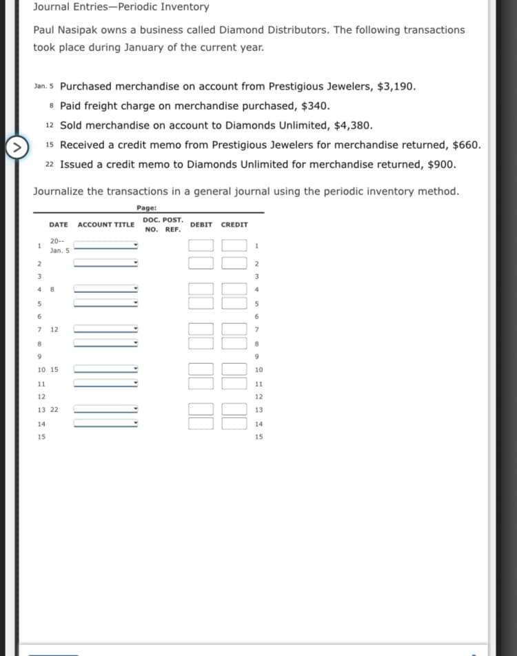 Journal Entries-Periodic Inventory
Paul Nasipak owns a business called Diamond Distributors. The following transactions
took place during January of the current year.
Jan. 5 Purchased merchandise on account from Prestigious Jewelers, $3,190.
8 Paid freight charge on merchandise purchased, $340.
12 Sold merchandise on account to Diamonds Unlimited, $4,380.
15 Received a credit memo from Prestigious Jewelers for merchandise returned, $660.
22 Issued a credit memo to Diamonds Unlimited for merchandise returned, $900.
Journalize the transactions in a general journal using the periodic inventory method.
Page:
DOC. POST.
NO. REF.
DATE ACCOUNT TITLE
DEBIT CREDIT
20--
1.
Jan. 5
2
3.
4
4
6.
7.
12
10 15
10
11
11
12
12
13 22
13
14
14
15
15
I II II 1I |
