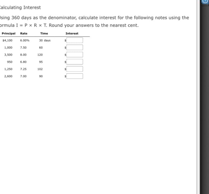 Calculating Interest
Ising 360 days as the denominator, calculate interest for the following notes using the
prmula I = P x R x T. Round your answers to the nearest cent.
Principal Rate
Time
Interest
$4,100
6.00%
30 days
1,000
7.50
60
3,500
8.00
120
950
6.80
95
1,250
7.25
102
2,600
7.00
90
