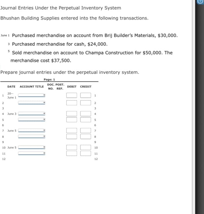 Journal Entries Under the Perpetual Inventory System
Bhushan Building Supplies entered into the following transactions.
June 1 Purchased merchandise on account from Brij Builder's Materials, $30,000.
3 Purchased merchandise for cash, $24,000.
* Sold merchandise on account to Champa Construction for $50,000. The
merchandise cost $37,500.
Prepare journal entries under the perpetual inventory system.
Page: 1
DOC. POST.
DATE ACCOUNT TITLE
DEBIT CREDIT
NO. REF.
20--
1
June 1
2
3
3
4 June 3
4
6.
6.
June 5
7
8.
8.
9.
10 June 5
10
11
11
12
12
