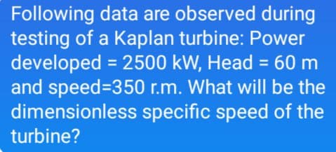 Following data are observed during
testing of a Kaplan turbine: Power
developed = 2500 kW, Head = 60 m
and speed=350 r.m. What will be the
dimensionless specific speed of the
turbine?
