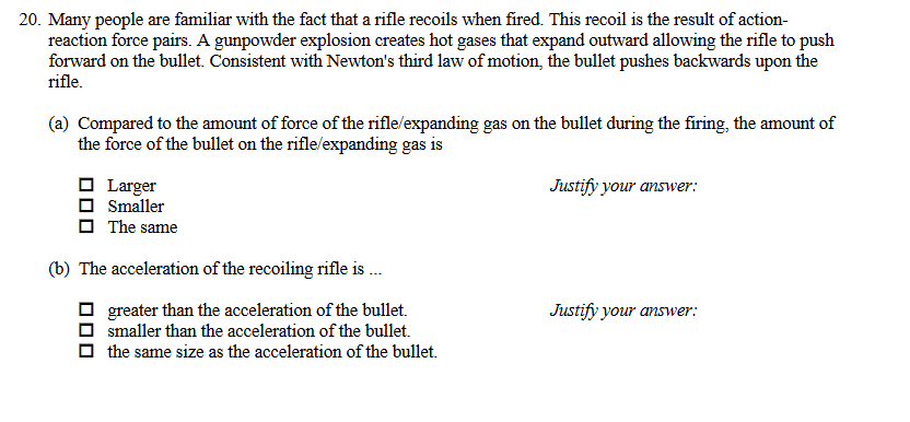 20. Many people are familiar with the fact that a rifle recoils when fired. This recoil is the result of action-
reaction force pairs. A gunpowder explosion creates hot gases that expand outward allowing the rifle to push
forward on the bullet. Consistent with Newton's third law of motion, the bullet pushes backwards upon the
rifle.
(a) Compared to the amount of force of the rifle/expanding gas on the bullet during the firing, the amount of
the force of the bullet on the rifle/expanding gas is
O Larger
O Smaller
O The same
Justify your answer:
(b) The acceleration of the recoiling rifle is .
greater than the acceleration of the bullet.
smaller than the acceleration of the bullet.
Justify your answer:
the same size as the acceleration of the bullet.
O00
