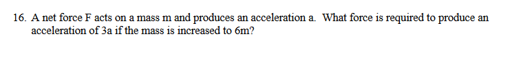 16. A net force F acts on a mass m and produces an acceleration a. What force is required to produce an
acceleration of 3a if the mass is increased to 6m?
