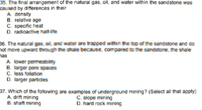 35. The final arrangement of the natural gas, oil, and water within the sandstone was
caused by differences in their
A. density
B. relative age
C. specific heat
D. radioactive half-ife
36. The natural gas oil and water are trapped within the top of the sandstone and do
not move upware through the shale because, compared to the sandstone, the shale
nas
A. lower permeability
B. larger pore spaces
C. less foliation
D. larger partides
37. Which of the following are examples of underground mining? (Select all that apply)
A. drift mining
B. shaft mining
C. slope mining
D. hard rock mining
