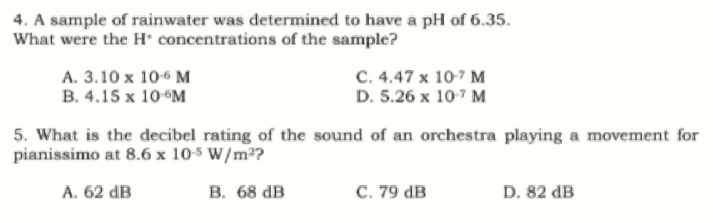 4. A sample of rainwater was determined to have a pH of 6.35.
What were the H concentrations of the sample?
C. 4.47 x 10-7 M
D. 5.26 x 107 M
A. 3.10 x 106 M
B. 4.15 x 10°M
5. What is the decibel rating of the sound of an orchestra playing a movement for
pianissimo at 8.6 x 10-5 W/m2?
A. 62 dB
В. 68 dв
C. 79 dB
D. 82 dB
