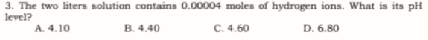 3. The two liters solution contains 0.00004 moles of hydrogen ions. What is its pH
level?
A. 4.10
B. 4.40
C. 4.60
D. 6.80
