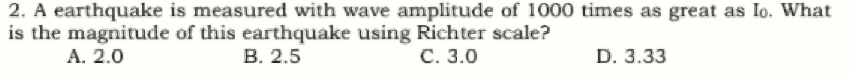 2. A earthquake is measured with wave amplitude of 1000 times as great as Io. What
is the magnitude of this earthquake using Richter scale?
A. 2.0
В. 2.5
С. 3.0
D. 3.33
