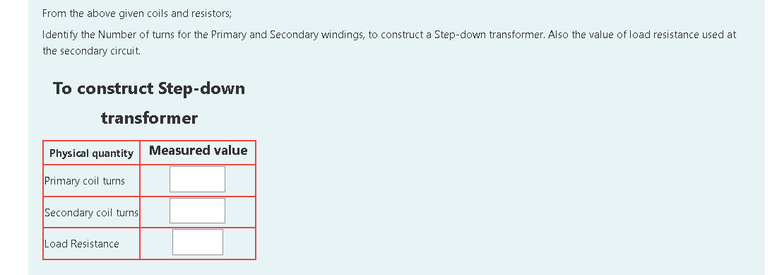 From the above given coils and resistors;
Identify the Number of turns for the Primary and Secondary windings, to construct a Step-down transformer. Also the value of load resistance used at
the secondary circuit.
To construct Step-down
transformer
Physical quantity
Measured value
Primary coil turns
Secondary coil turns
Load Resistance
