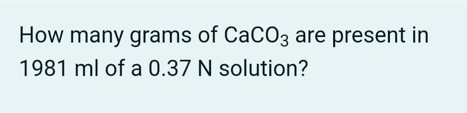 How many grams of CaCO3 are present in
1981 ml of a 0.37 N solution?
