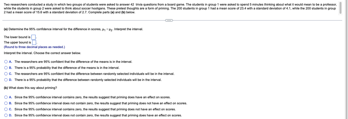 Two researchers conducted a study in which two groups of students were asked to answer 42 trivia questions from a board game. The students in group 1 were asked to spend 5 minutes thinking about what it would mean to be a professor,
while the students in group 2 were asked to think about soccer hooligans. These pretest thoughts are a form of priming. The 200 students in group 1 had a mean score
2 had a mean score of 15.6 with a standard deviation of 2.7. Complete parts (a) and (b) below.
23.4 with a standard deviation of 4.1, while the 200 students in group
(a) Determine the 95% confidence interval for the difference in scores, H1 -H2. Interpret the interval.
The lower bound is
The upper bound is
(Round
three decimal places as needed.)
Interpret the interval. Choose the correct answer below.
O A. The researchers are 95% confident that the difference of the means is in the interval.
O B. There is a 95% probability that the difference of the means is in the interval.
OC. The researchers are 95% confident that the difference between randomly selected individuals will be in the interval.
O D. There is a 95% probability that the difference between randomly selected individuals will be in the interval.
(b) What does this say about priming?
O A. Since the 95% confidence interval contains zero, the results suggest that priming does have an effect on scores.
O B. Since the 95% confidence interval does not contain zero, the results suggest that priming does not have an effect on scores.
OC. Since the 95% confidence interval contains zero, the results suggest that priming does not have an effect on scores.
O D. Since the 95% confidence interval does not contain zero, the results suggest that priming does have an effect on scores.
