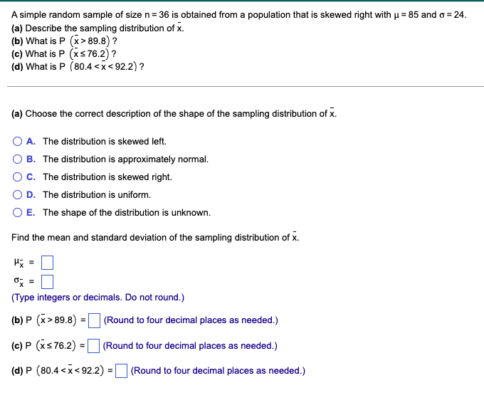 A simple random sample of size n= 36 is obtained from a population that is skewed right with u = 85 and o = 24.
(a) Describe the sampling distribution of x.
(b) What is P (x> 89.8) ?
(c) What is P (xs76.2)?
(d) What is P (80.4 <x< 92.2) ?
(a) Choose the correct description of the shape of the sampling distribution of x.
O A. The distribution is skewed left.
O B. The distribution is approximately normal.
OC. The distribution is skewed right.
O D. The distribution is uniform.
O E. The shape of the distribution is unknown.
Find the mean and standard deviation of the sampling distribution of x.
o; =
(Type integers or decimals. Do not round.)
(b) P (x> 89.8) = (Round to four decimal places as needed.)
(c) P (xs76.2) = (Round to four decimal places as needed.)
(d) P (80.4 <x< 92.2)
(Round to four decimal places as needed.)
