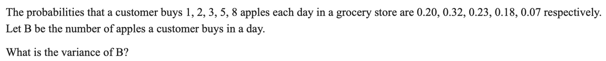 The probabilities that a customer buys 1, 2, 3, 5, 8 apples each day in a grocery store are 0.20, 0.32, 0.23, 0.18, 0.07 respectively.
Let B be the number of apples a customer buys in a day.
What is the variance of B?
