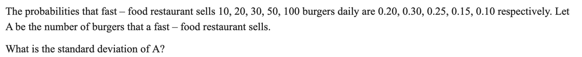 The probabilities that fast – food restaurant sells 10, 20, 30, 50, 100 burgers daily are 0.20, 0.30, 0.25, 0.15, 0.10 respectively. Let
A be the number of burgers that a fast – food restaurant sells.
What is the standard deviation of A?
