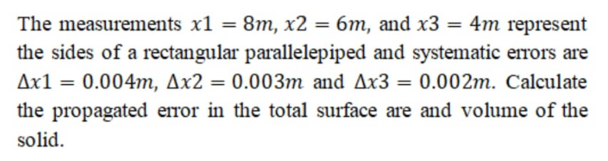 The measurements x1 = 8m, x2 = 6m, and x3 = 4m represent
the sides of a rectangular parallelepiped and systematic errors are
Ax1 = 0.004m, Ax2 = 0.003m and Ax3 = 0.002m. Calculate
%3D
the propagated error in the total surface are and volume of the
solid.
