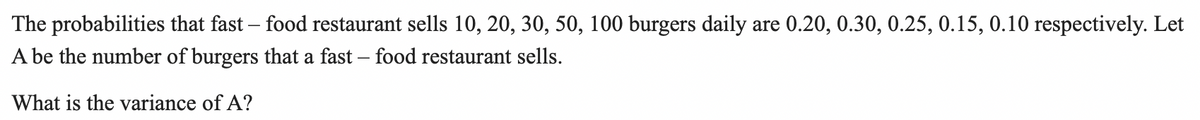 The probabilities that fast – food restaurant sells 10, 20, 30, 50, 100 burgers daily are 0.20, 0.30, 0.25, 0.15, 0.10 respectively. Let
A be the number of burgers that a fast – food restaurant sells.
What is the variance of A?
