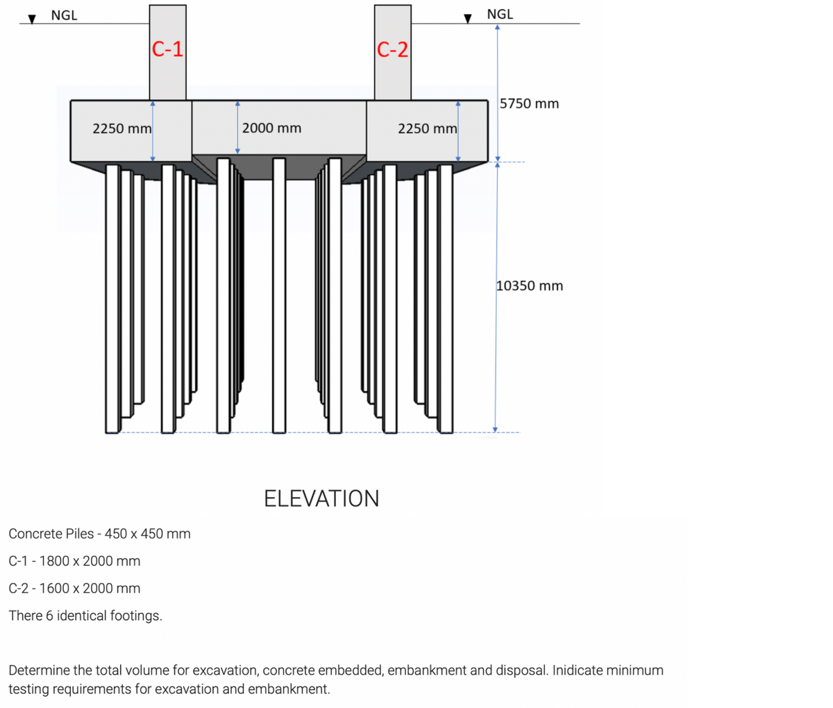 NGL
NGL
|C-1
C-2
5750 mm
2250 mm
2000 mm
2250 mm
10350 mm
ELEVATION
Concrete Piles - 450 x 450 mm
C-1 - 1800 x 2000 mm
C-2 - 1600 x 2000 mm
There 6 identical footings.
Determine the total volume for excavation, concrete embedded, embankment and disposal. Inidicate minimum
testing requirements for excavation and embankment.
