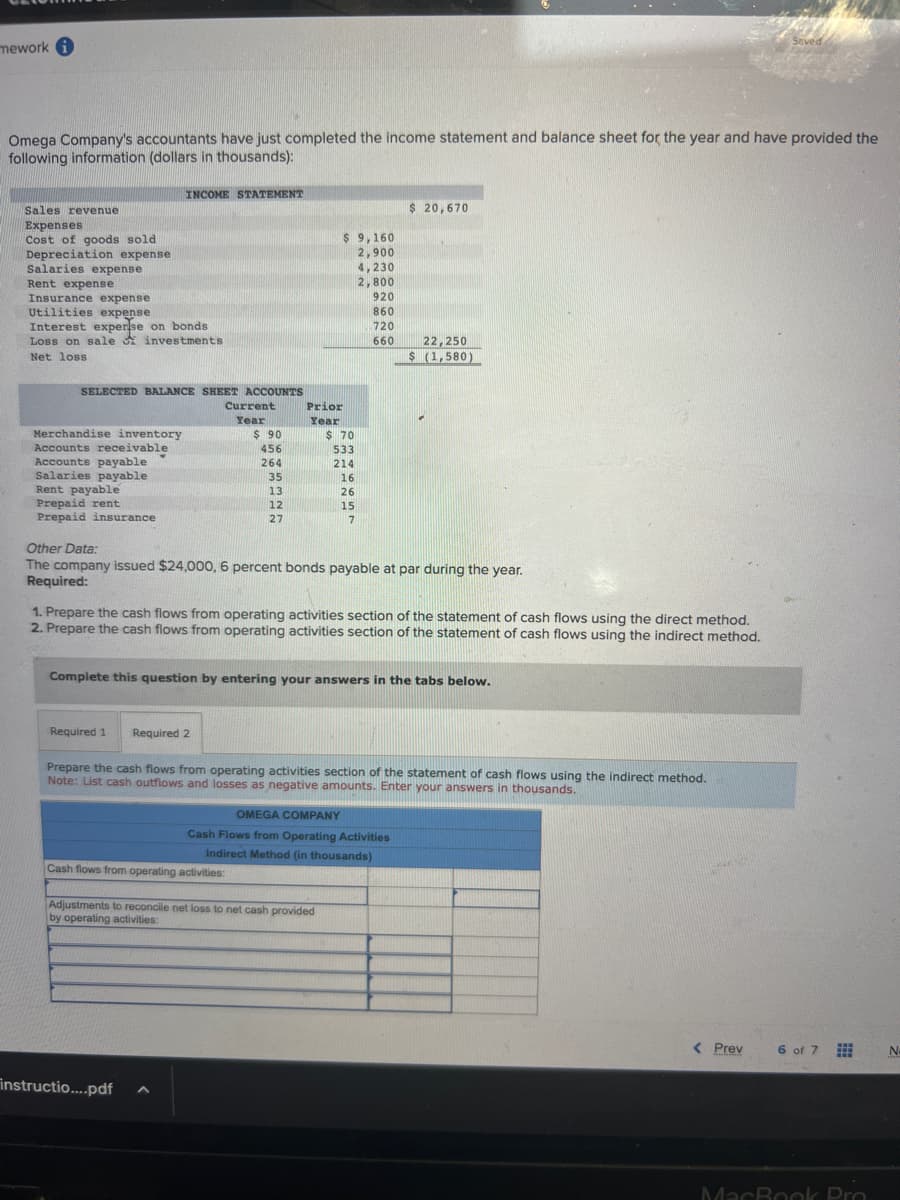 mework i
Omega Company's accountants have just completed the income statement and balance sheet for the year and have provided the
following information (dollars in thousands):
Sales revenue
Expenses
Cost of goods sold
Depreciation expense
Salaries expense
Rent expense
Insurance expense
Utilities expense
Interest experise on bonds
Loss on sale
investments.
Net loss.
SELECTED BALANCE SHEET ACCOUNTS
Merchandise inventory
Accounts receivable
Accounts payable
Salaries payable
Rent payable
Prepaid rent
Prepaid insurance
INCOME STATEMENT
Current
Year
Required 1 Required 2
$90
456
264
35
13
instructio....pdf
12
27
Cash flows from operating activities:
A
$9,160
2,900
Prior
Year
$ 70
533
214
16
26
15
7
Other Data:
The company issued $24,000, 6 percent bonds payable at par during the year.
Required:
Adjustments to reconcile net loss to net cash provided
by operating activities:
4,230
2,800
1. Prepare the cash flows from operating activities section of the statement of cash flows using the direct method.
2. Prepare the cash flows from operating activities section of the statement of cash flows using the indirect method.
920
860
720
660
Complete this question by entering your answers in the tabs below.
$ 20,670
Prepare the cash flows from operating activities section of the statement of cash flows using the indirect method.
Note: List cash outflows and losses as negative amounts. Enter your answers in thousands.
22,250
$ (1,580)
OMEGA COMPANY
Cash Flows from Operating Activities
Indirect Method (in thousands)
MEANS
Saved
< Prev
6 of 7
MacBook Pro
No