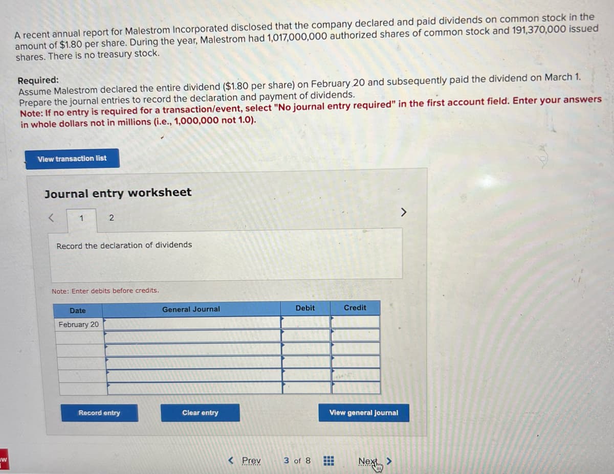 W
A recent annual report for Malestrom Incorporated disclosed that the company declared and paid dividends on common stock in the
amount of $1.80 per share. During the year, Malestrom had 1,017,000,000 authorized shares of common stock and 191,370,000 issued
shares. There is no treasury stock.
Required:
Assume Malestrom declared the entire dividend ($1.80 per share) on February 20 and subsequently paid the dividend on March 1.
Prepare the journal entries to record the declaration and payment of dividends.
Note: If no entry is required for a transaction/event, select "No journal entry required" in the first account field. Enter your answers
in whole dollars not in millions (i.e., 1,000,000 not 1.0).
View transaction list
Journal entry worksheet
<
1
2
Record the declaration of dividends
Note: Enter debits before credits.
Date
February 20
Record entry
General Journal
Clear entry
< Prev
Debit
3 of 8
Credit
View general journal
#
Next
>