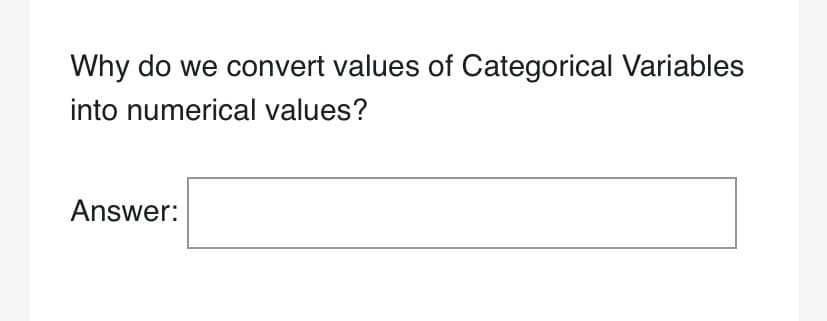 ### Converting Categorical Variables into Numerical Values

**Question:**  
Why do we convert values of Categorical Variables into numerical values?

**Answer:**
[Text Box for Entry]

---

**Explanation:**
This question is frequently addressed in the context of data science and machine learning. Categorical variables often need to be converted into numerical values to be utilized in algorithms that require numerical input for analysis, computation, and prediction. This conversion process, known as encoding, allows for better data processing and model performance. 

Common techniques for converting categorical variables include:

1. **Label Encoding:** Assigns a unique numerical value to each category.
2. **One-Hot Encoding:** Creates binary columns for each category, indicating the presence of each category with 0 or 1.
3. **Binary Encoding:** Combines aspects of both label encoding and one-hot encoding for high-cardinality data transformation.

**Educational Context:**
Understanding why and how to convert categorical data can have a significant impact on the accuracy and effectiveness of predictive models. This fundamental knowledge is crucial for anyone working in data-driven fields.