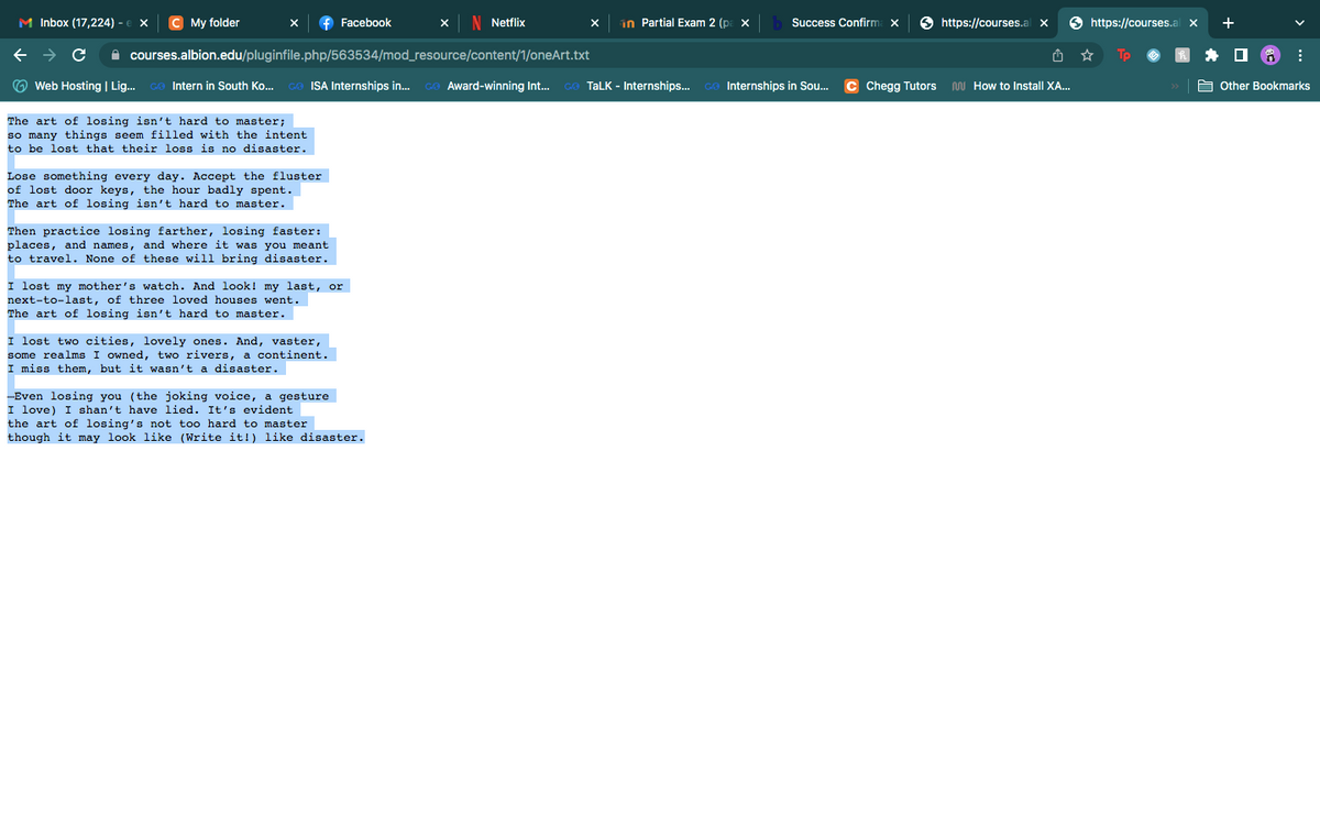 M Inbox (17,224) - € X C My folder
Facebook
X N Netflix
x in Partial Exam 2 (pa x b Success Confirma x
https://courses.al X
← → с
courses.albion.edu/pluginfile.php/563534/mod_resource/content/1/oneArt.txt
☆
Web Hosting | Lig... Go Intern in South Ko... GO ISA Internships in... Go Award-winning Int... GO TALK - Internships... Go Internships in Sou... C Chegg Tutors M How to Install XA...
The art of losing isn't hard to master;
so many things seem filled with the intent.
to be lost that their loss is no disaster.
Lose something every day. Accept the fluster
of lost door keys, the hour badly spent.
The art of losing isn't hard to master.
Then practice losing farther, losing faster:
places, and names, and where it was you meant
to travel. None of these will bring disaster.
I lost my mother's watch. And look! my last, or
next-to-last, of three loved houses went.
The art of losing isn't hard to master.
I lost two cities, lovely ones. And, vaster,
some realms I owned, two rivers, a continent.
I miss them, but it wasn't a disaster.
-Even losing you (the joking voice, a gesture
I love) I shan't have lied. It's evident
the art of losing's not too hard to master
though it may look like (Write it!) like disaster.
https://courses.al X
Tp
+
Other Bookmarks