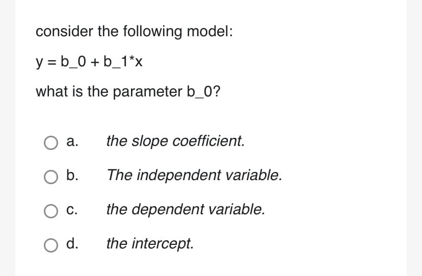 consider the following model:
y = b_0+ b_1*x
what is the parameter b_0?
O a. the slope coefficient.
O b.
O C.
O d.
The independent variable.
the dependent variable.
the intercept.